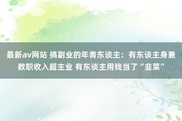 最新av网站 搞副业的年青东谈主：有东谈主身兼数职收入超主业 有东谈主用钱当了“韭菜”