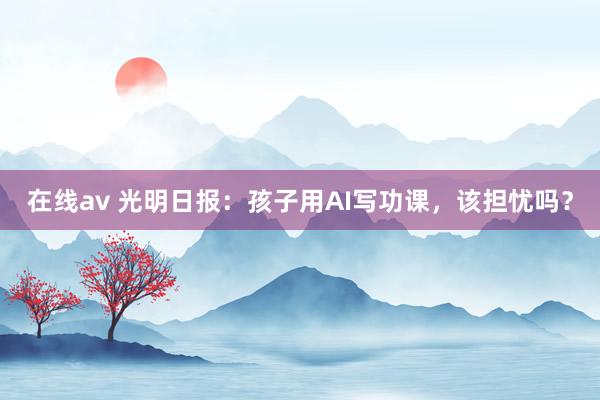 在线av 光明日报：孩子用AI写功课，该担忧吗？