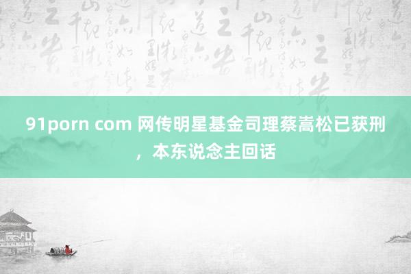 91porn com 网传明星基金司理蔡嵩松已获刑，本东说念主回话