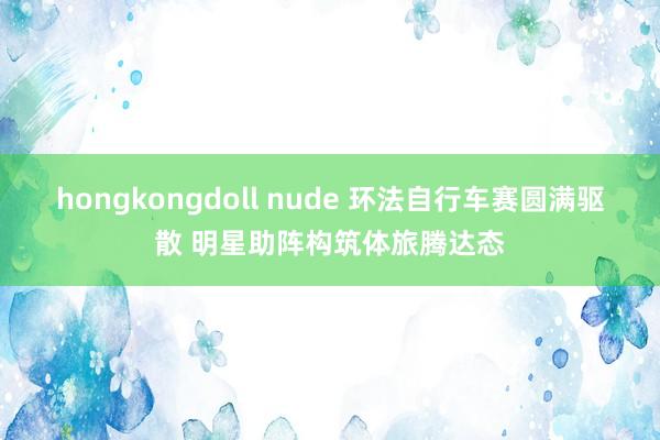 hongkongdoll nude 环法自行车赛圆满驱散 明星助阵构筑体旅腾达态