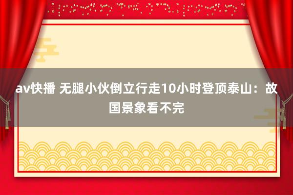 av快播 无腿小伙倒立行走10小时登顶泰山：故国景象看不完