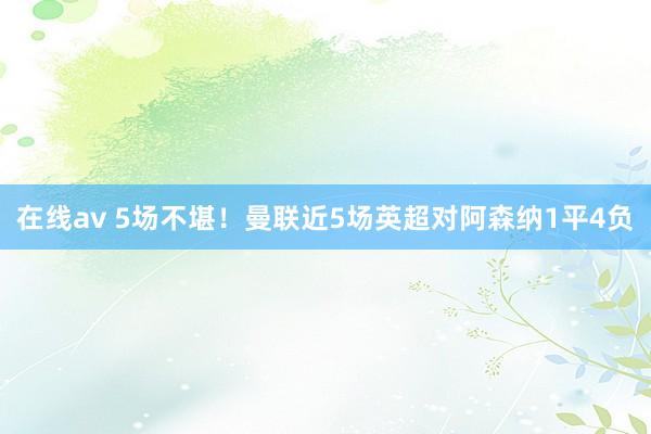 在线av 5场不堪！曼联近5场英超对阿森纳1平4负