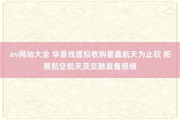 av网站大全 华菱线缆拟收购星鑫航天为止权 拓展航空航天及交融装备规模