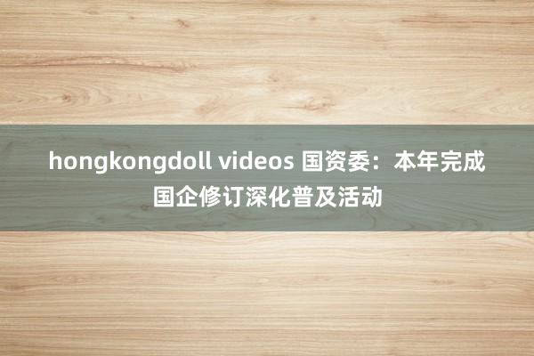 hongkongdoll videos 国资委：本年完成国企修订深化普及活动