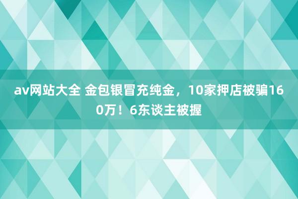 av网站大全 金包银冒充纯金，10家押店被骗160万！6东谈主被握