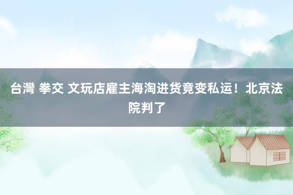 台灣 拳交 文玩店雇主海淘进货竟变私运！北京法院判了