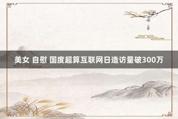 美女 自慰 国度超算互联网日造访量破300万