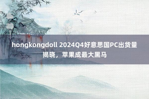 hongkongdoll 2024Q4好意思国PC出货量揭晓，苹果成最大黑马