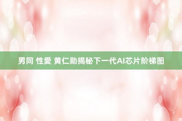 男同 性愛 黄仁勋揭秘下一代AI芯片阶梯图