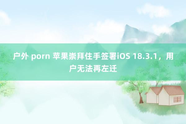 户外 porn 苹果崇拜住手签署iOS 18.3.1，用户无法再左迁