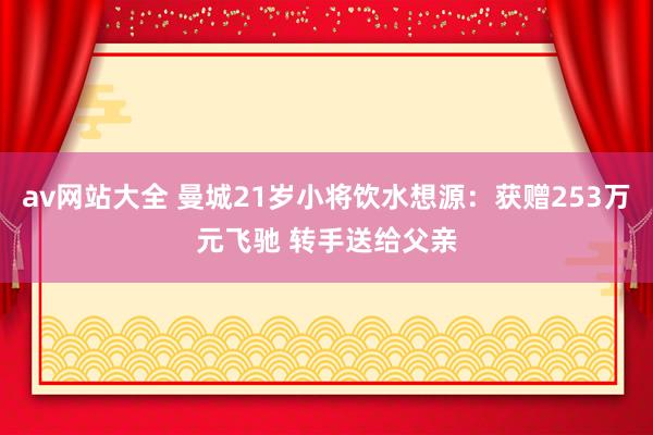 av网站大全 曼城21岁小将饮水想源：获赠253万元飞驰 转手送给父亲