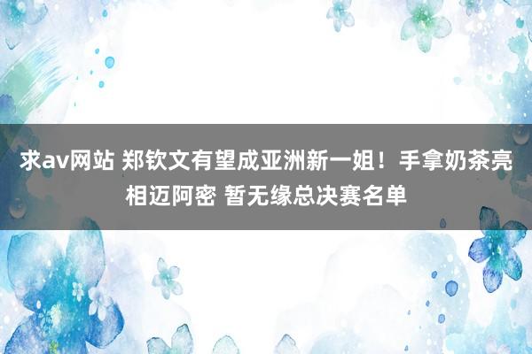 求av网站 郑钦文有望成亚洲新一姐！手拿奶茶亮相迈阿密 暂无缘总决赛名单