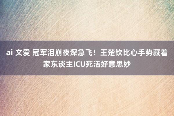 ai 文爱 冠军泪崩夜深急飞！王楚钦比心手势藏着家东谈主ICU死活好意思妙