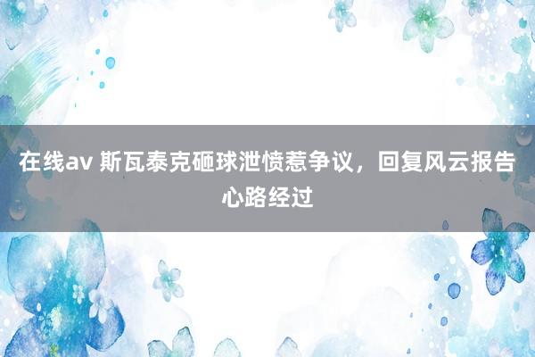 在线av 斯瓦泰克砸球泄愤惹争议，回复风云报告心路经过