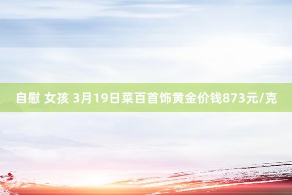 自慰 女孩 3月19日菜百首饰黄金价钱873元/克