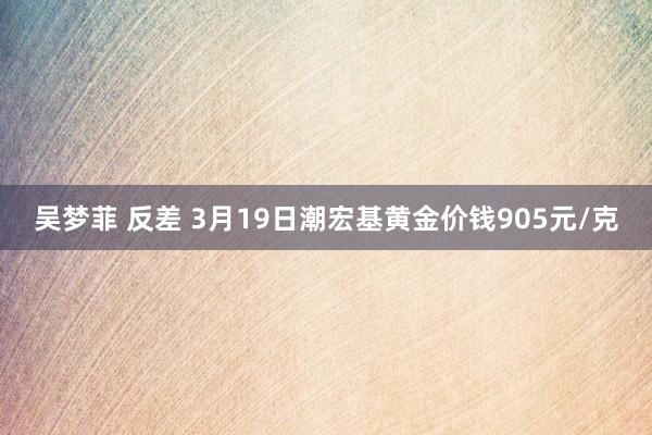 吴梦菲 反差 3月19日潮宏基黄金价钱905元/克
