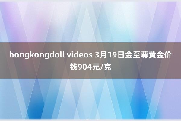 hongkongdoll videos 3月19日金至尊黄金价钱904元/克