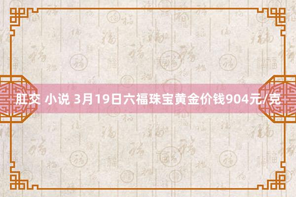肛交 小说 3月19日六福珠宝黄金价钱904元/克