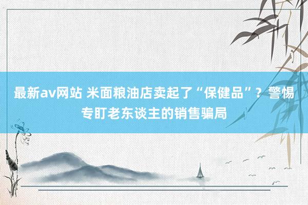 最新av网站 米面粮油店卖起了“保健品”？警惕专盯老东谈主的销售骗局