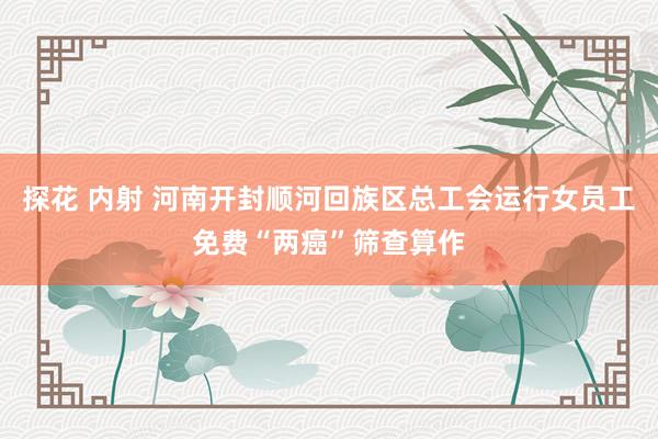 探花 内射 河南开封顺河回族区总工会运行女员工免费“两癌”筛查算作