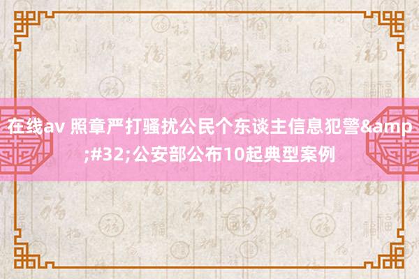 在线av 照章严打骚扰公民个东谈主信息犯警&#32;公安部公布10起典型案例