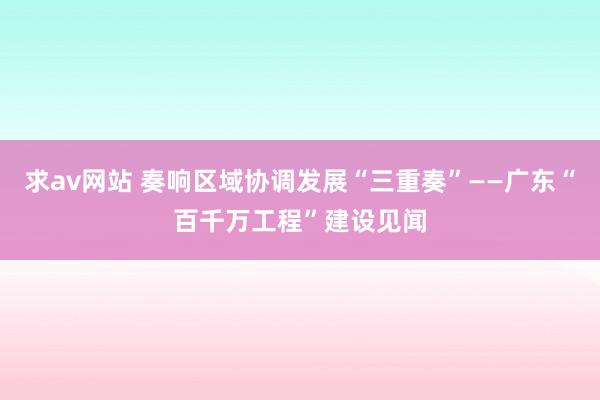 求av网站 奏响区域协调发展“三重奏”——广东“百千万工程”建设见闻