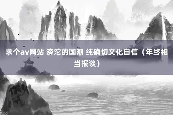 求个av网站 滂沱的国潮 纯确切文化自信（年终相当报谈）