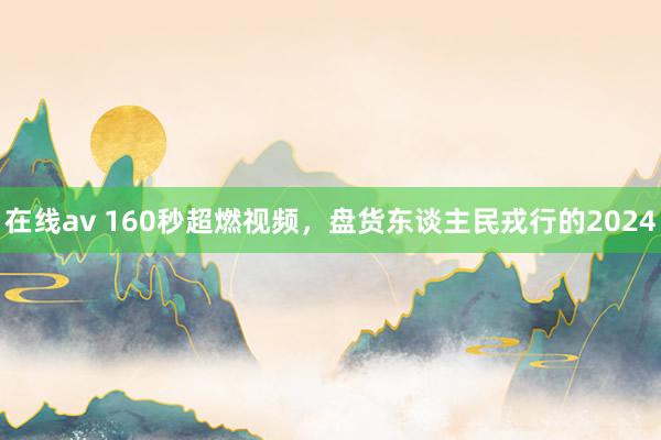 在线av 160秒超燃视频，盘货东谈主民戎行的2024