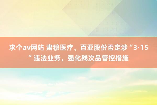 求个av网站 肃穆医疗、百亚股份否定涉“3·15”违法业务，强化残次品管控措施