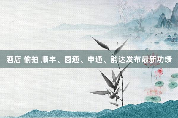 酒店 偷拍 顺丰、圆通、申通、韵达发布最新功绩