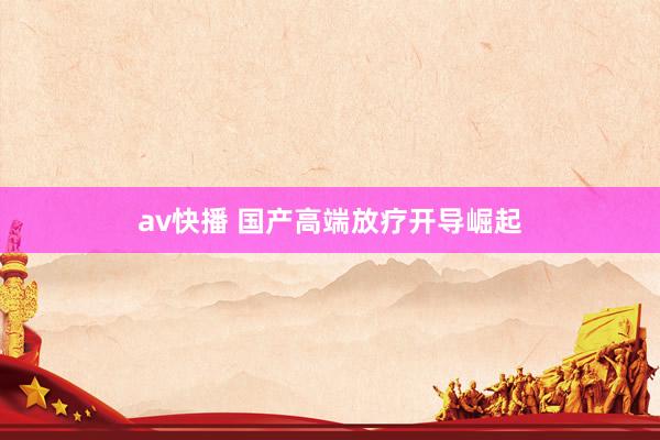 av快播 国产高端放疗开导崛起