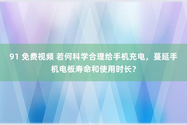 91 免费视频 若何科学合理给手机充电，蔓延手机电板寿命和使用时长？
