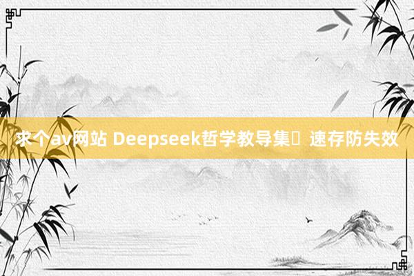 求个av网站 Deepseek哲学教导集⚡速存防失效