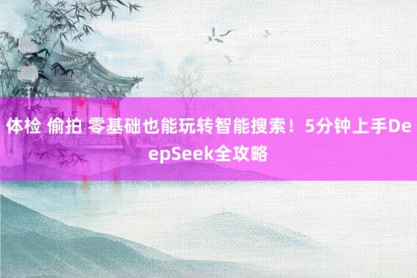 体检 偷拍 零基础也能玩转智能搜索！5分钟上手DeepSeek全攻略
