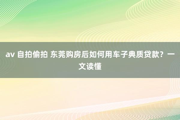 av 自拍偷拍 东莞购房后如何用车子典质贷款？一文读懂