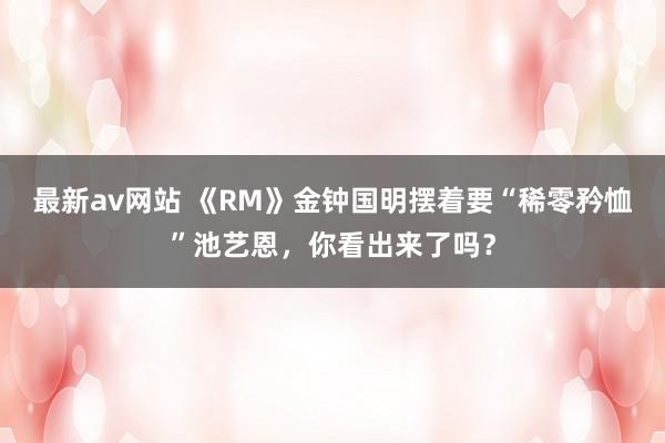 最新av网站 《RM》金钟国明摆着要“稀零矜恤”池艺恩，你看出来了吗？