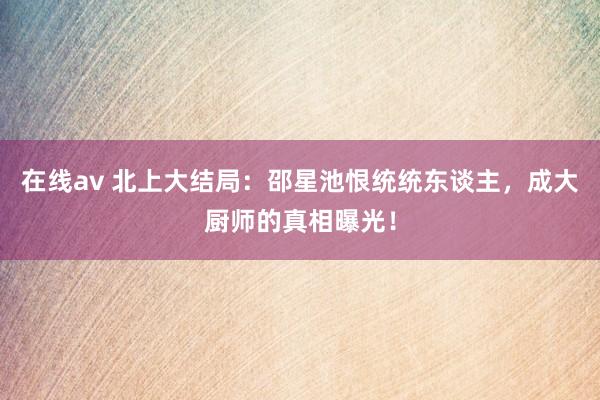 在线av 北上大结局：邵星池恨统统东谈主，成大厨师的真相曝光！