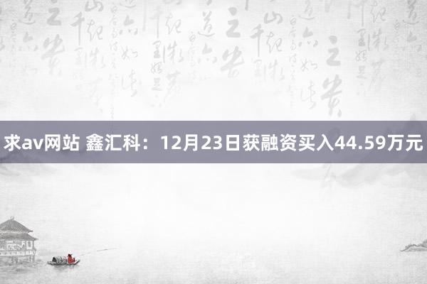 求av网站 鑫汇科：12月23日获融资买入44.59万元