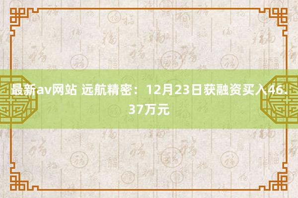 最新av网站 远航精密：12月23日获融资买入46.37万元