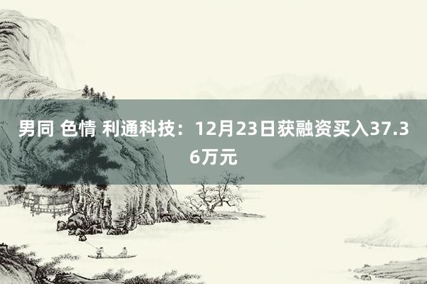 男同 色情 利通科技：12月23日获融资买入37.36万元