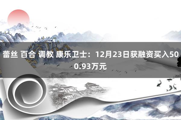 蕾丝 百合 调教 康乐卫士：12月23日获融资买入500.93万元