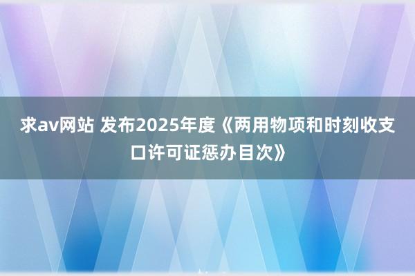 求av网站 发布2025年度《两用物项和时刻收支口许可证惩办目次》