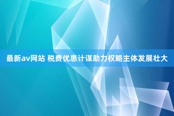 最新av网站 税费优惠计谋助力权略主体发展壮大