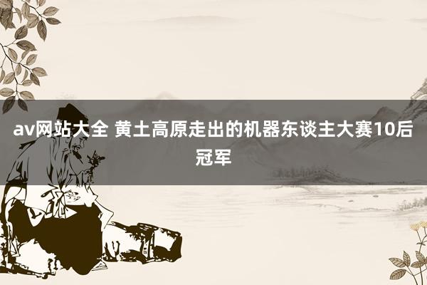 av网站大全 黄土高原走出的机器东谈主大赛10后冠军