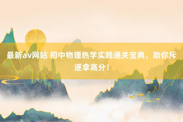 最新av网站 初中物理热学实践通关宝典，助你斥逐拿高分！