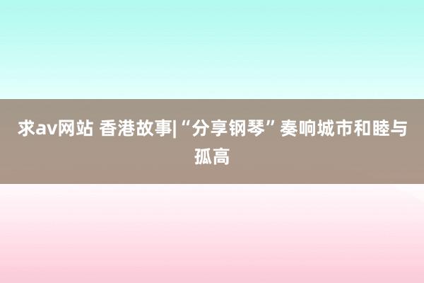 求av网站 香港故事|“分享钢琴”奏响城市和睦与孤高