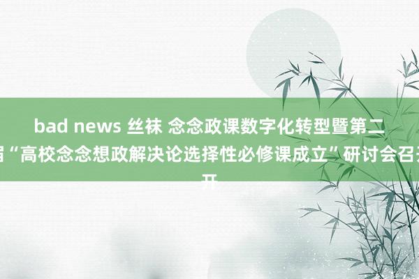 bad news 丝袜 念念政课数字化转型暨第二届“高校念念想政解决论选择性必修课成立”研讨会召开