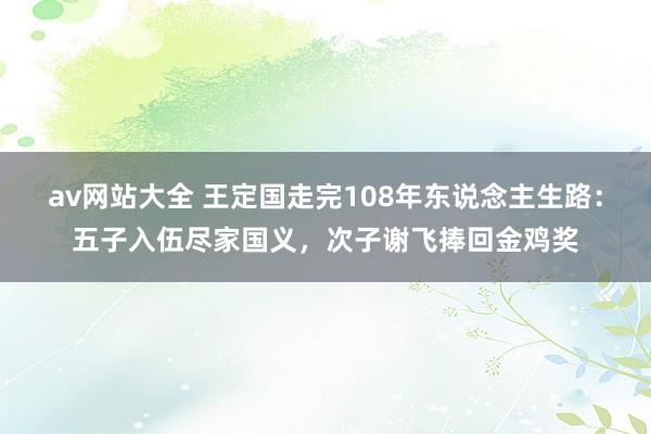 av网站大全 王定国走完108年东说念主生路：五子入伍尽家国义，次子谢飞捧回金鸡奖