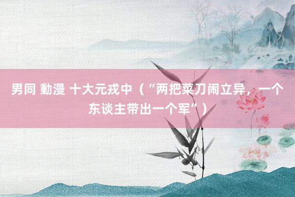 男同 動漫 十大元戎中（“两把菜刀闹立异，一个东谈主带出一个军”）
