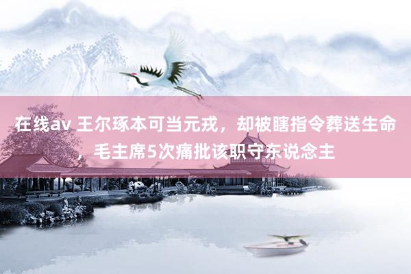 在线av 王尔琢本可当元戎，却被瞎指令葬送生命，毛主席5次痛批该职守东说念主
